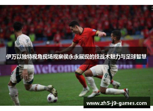 伊万以独特视角现场观察侯永永展现的技战术魅力与足球智慧