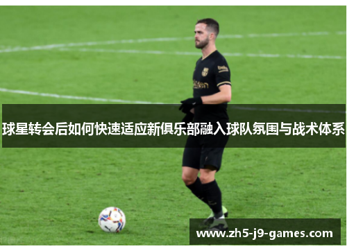 球星转会后如何快速适应新俱乐部融入球队氛围与战术体系