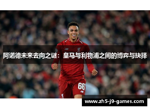 阿诺德未来去向之谜：皇马与利物浦之间的博弈与抉择