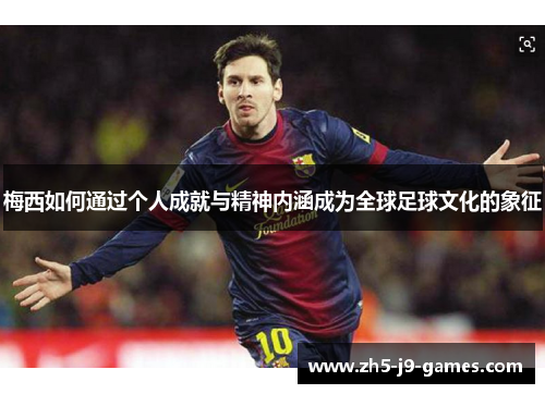 梅西如何通过个人成就与精神内涵成为全球足球文化的象征 梅西如何通过个人成就与精神内涵成为全球足球文化的象征