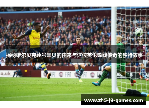 揭秘维尔贝克绰号黑贝的由来与这位英伦锋线传奇的独特故事