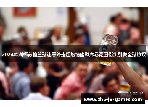 2024欧洲杯苏格兰球迷意外走红热情幽默席卷德国街头引发全球热议 2024欧洲杯苏格兰球迷意外走红热情幽默席卷德国街头引发全球热议